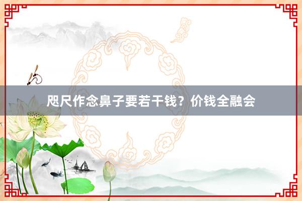 咫尺作念鼻子要若干钱？价钱全融会