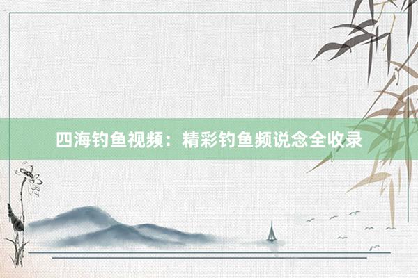 四海钓鱼视频：精彩钓鱼频说念全收录